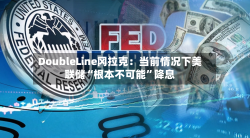 DoubleLine冈拉克：当前情况下美联储“根本不可能”降息-第3张图片