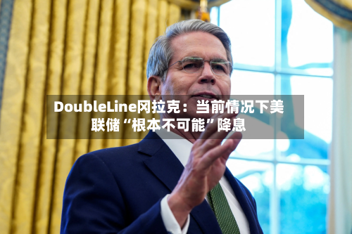 DoubleLine冈拉克：当前情况下美联储“根本不可能”降息-第2张图片