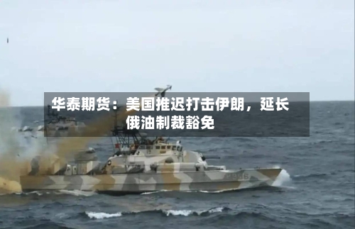 华泰期货：美国推迟打击伊朗，延长俄油制裁豁免