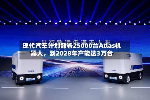现代汽车计划部署25000台Atlas机器人，到2028年产能达3万台