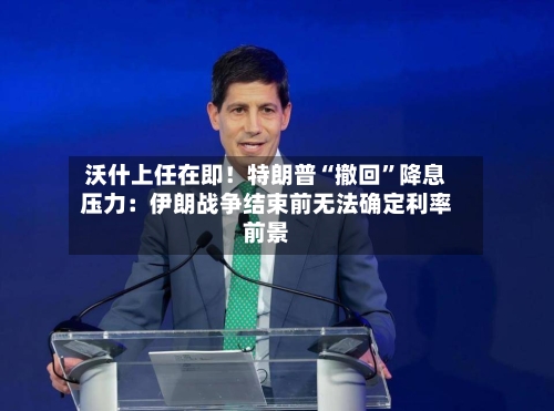 沃什上任在即！特朗普“撤回”降息压力：伊朗战争结束前无法确定利率前景-第2张图片