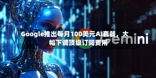 Google推出每月100美元AI套餐，大幅下调顶级订阅费用-第2张图片