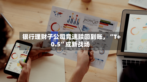 银行理财子公司竞速赎回到账，“T+0.5”成新战场-第2张图片