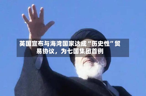 英国宣布与海湾国家达成“历史性”贸易协议，为七国集团首例-第2张图片