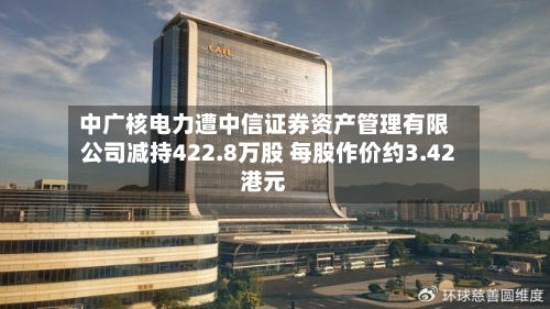 中广核电力遭中信证券资产管理有限公司减持422.8万股 每股作价约3.42港元