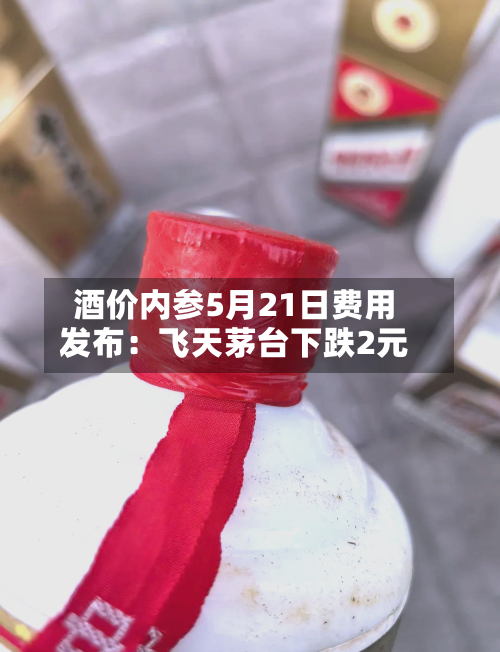 酒价内参5月21日费用发布：飞天茅台下跌2元