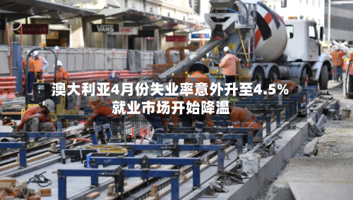 澳大利亚4月份失业率意外升至4.5% 就业市场开始降温-第2张图片