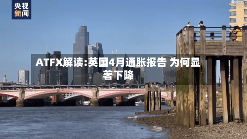 ATFX解读:英国4月通胀报告 为何显著下降-第2张图片