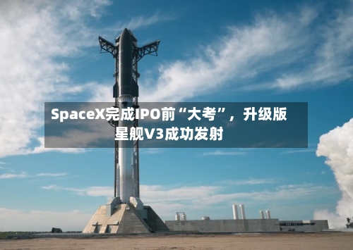 SpaceX完成IPO前“大考	”，升级版星舰V3成功发射-第2张图片