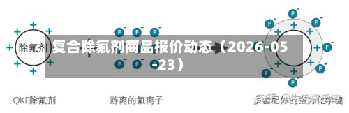 复合除氟剂商品报价动态（2026-05-23）-第3张图片