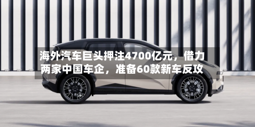 海外汽车巨头押注4700亿元，借力两家中国车企，准备60款新车反攻-第2张图片